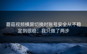 蘑菇视频横屏切换时账号安全从不稳定到很稳：我只做了两步