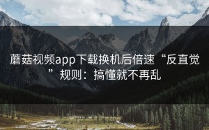 蘑菇视频app下载换机后倍速“反直觉”规则：搞懂就不再乱