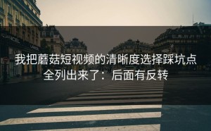 我把蘑菇短视频的清晰度选择踩坑点全列出来了：后面有反转