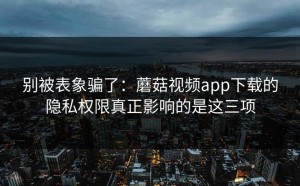 别被表象骗了：蘑菇视频app下载的隐私权限真正影响的是这三项