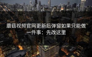 蘑菇视频官网更新后弹窗如果只能做一件事：先改这里