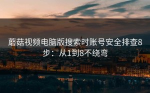 蘑菇视频电脑版搜索时账号安全排查8步：从1到8不绕弯