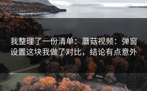 我整理了一份清单：蘑菇视频：弹窗设置这块我做了对比，结论有点意外