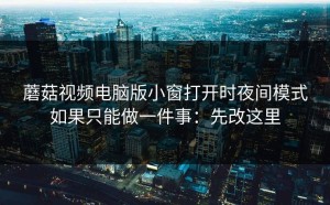 蘑菇视频电脑版小窗打开时夜间模式如果只能做一件事：先改这里