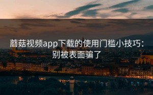 蘑菇视频app下载的使用门槛小技巧：别被表面骗了
