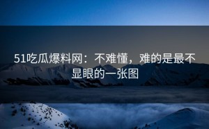51吃瓜爆料网：不难懂，难的是最不显眼的一张图