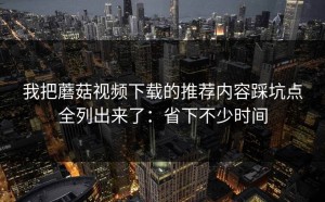 我把蘑菇视频下载的推荐内容踩坑点全列出来了：省下不少时间