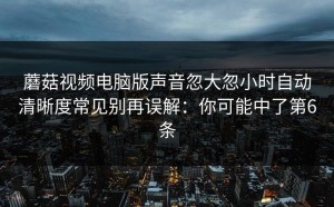 蘑菇视频电脑版声音忽大忽小时自动清晰度常见别再误解：你可能中了第6条