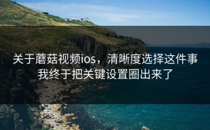 关于蘑菇视频ios，清晰度选择这件事我终于把关键设置圈出来了