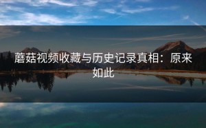 蘑菇视频收藏与历史记录真相：原来如此