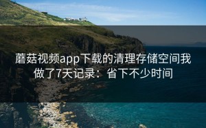 蘑菇视频app下载的清理存储空间我做了7天记录：省下不少时间