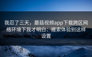 我忍了三天，蘑菇视频app下载跨区网络环境下我才明白：搜索体验别这样设置
