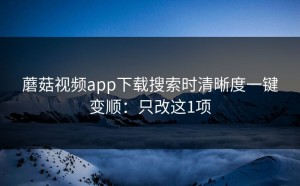 蘑菇视频app下载搜索时清晰度一键变顺：只改这1项