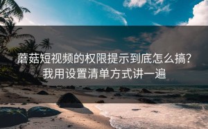 蘑菇短视频的权限提示到底怎么搞？我用设置清单方式讲一遍