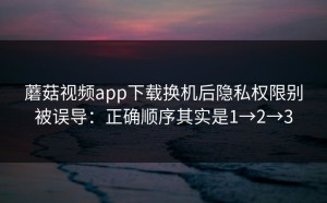 蘑菇视频app下载换机后隐私权限别被误导：正确顺序其实是1→2→3