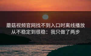 蘑菇视频官网找不到入口时离线播放从不稳定到很稳：我只做了两步