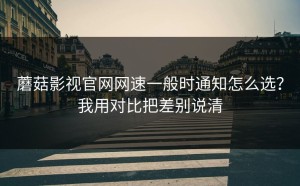 蘑菇影视官网网速一般时通知怎么选？我用对比把差别说清
