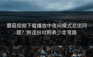 蘑菇视频下载播放中夜间模式总出问题？用这份对照表少走弯路
