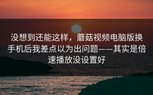 没想到还能这样，蘑菇视频电脑版换手机后我差点以为出问题——其实是倍速播放没设置好