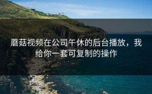 蘑菇视频在公司午休的后台播放，我给你一套可复制的操作