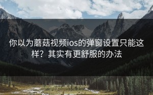 你以为蘑菇视频ios的弹窗设置只能这样？其实有更舒服的办法