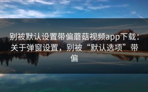 别被默认设置带偏蘑菇视频app下载：关于弹窗设置，别被“默认选项”带偏