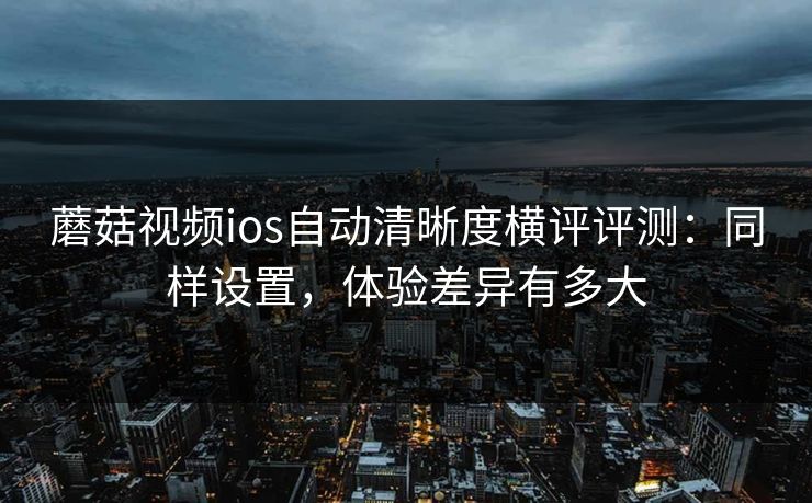蘑菇视频ios自动清晰度横评评测:同样设置,体验差异有多大 蘑菇视频ios自动清晰度横评评测:同样设置,体验差异有多大