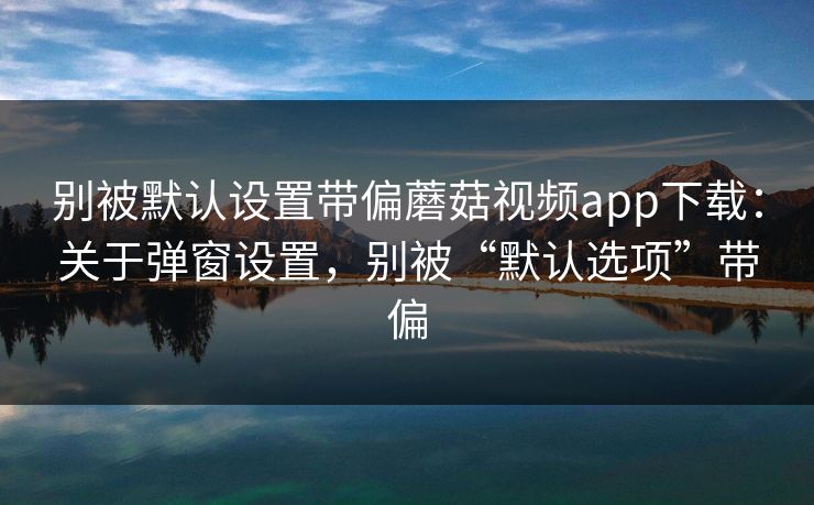 别被默认设置带偏蘑菇视频app下载:关于弹窗设置,别被“默认选项”带偏 别被默认设置带偏蘑菇视频app下载:关于弹窗设置,别被“默认选项”带偏