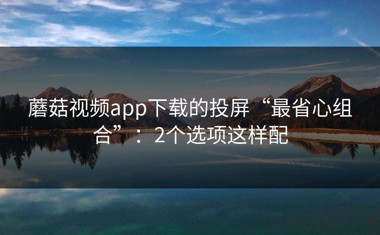 蘑菇视频app下载的投屏“最省心组合”:2个选项这样配 蘑菇视频app下载的投屏“最省心组合”:2个选项这样配