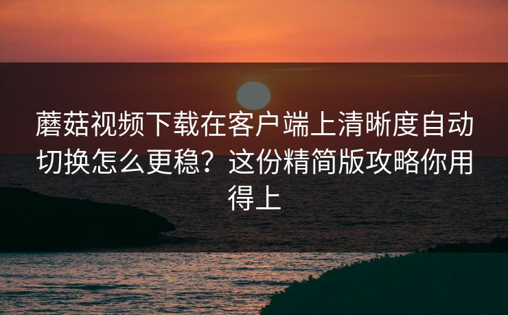 蘑菇视频下载在客户端上清晰度自动切换怎么更稳？这份精简版攻略你用得上