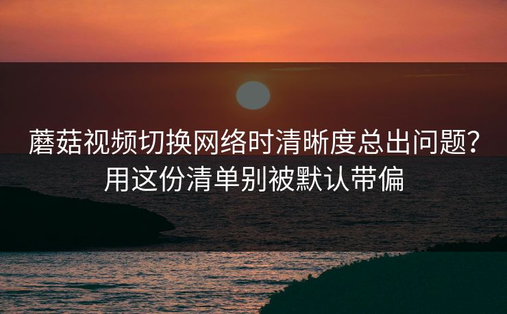 蘑菇视频切换网络时清晰度总出问题?用这份清单别被默认带偏 蘑菇视频切换网络时清晰度总出问题?用这份清单别被默认带偏
