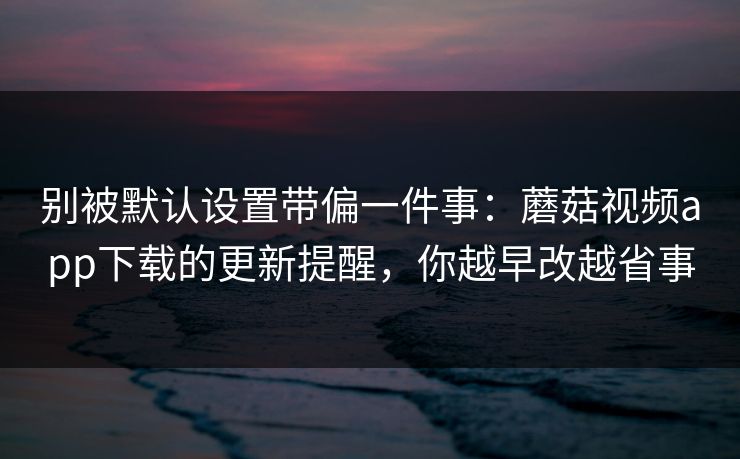 别被默认设置带偏一件事：蘑菇视频app下载的更新提醒，你越早改越省事