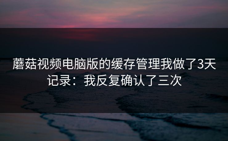 蘑菇视频电脑版的缓存管理我做了3天记录:我反复确认了三次 蘑菇视频电脑版的缓存管理我做了3天记录:我反复确认了三次