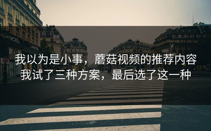 我以为是小事,蘑菇视频的推荐内容我试了三种方案,最后选了这一种 我以为是小事,蘑菇视频的推荐内容我试了三种方案,最后选了这一种