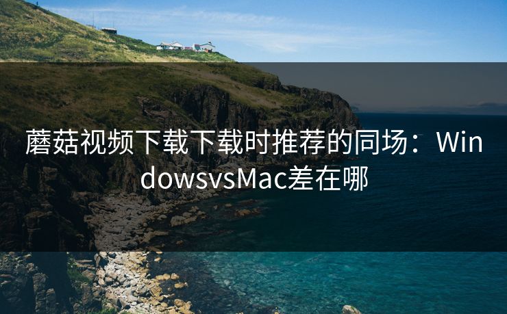 蘑菇视频下载下载时推荐的同场：WindowsvsMac差在哪