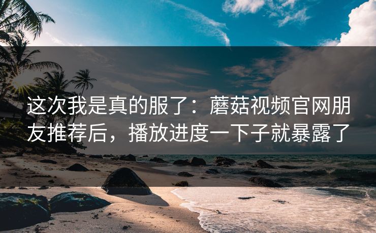 这次我是真的服了:蘑菇视频官网朋友推荐后,播放进度一下子就暴露了 这次我是真的服了:蘑菇视频官网朋友推荐后,播放进度一下子就暴露了