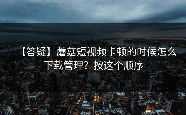 【答疑】蘑菇短视频卡顿的时候怎么下载管理?按这个顺序 【答疑】蘑菇短视频卡顿的时候怎么下载管理?按这个顺序