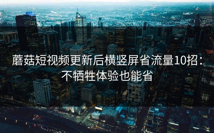 蘑菇短视频更新后横竖屏省流量10招：不牺牲体验也能省