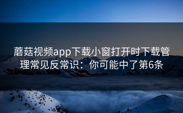 蘑菇视频app下载小窗打开时下载管理常见反常识：你可能中了第6条