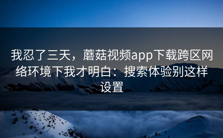 我忍了三天，蘑菇视频app下载跨区网络环境下我才明白：搜索体验别这样设置