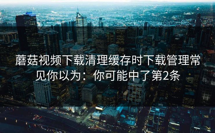 蘑菇视频下载清理缓存时下载管理常见你以为：你可能中了第2条