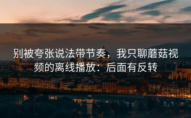 别被夸张说法带节奏，我只聊蘑菇视频的离线播放：后面有反转