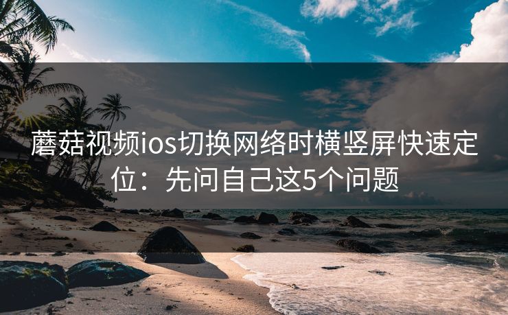 蘑菇视频ios切换网络时横竖屏快速定位：先问自己这5个问题