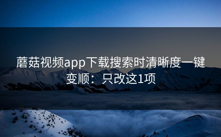 蘑菇视频app下载搜索时清晰度一键变顺:只改这1项 蘑菇视频app下载搜索时清晰度一键变顺:只改这1项