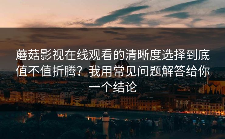 蘑菇影视在线观看的清晰度选择到底值不值折腾?我用常见问题解答给你一个结论 蘑菇影视在线观看的清晰度选择到底值不值折腾?我用常见问题解答给你一个结论