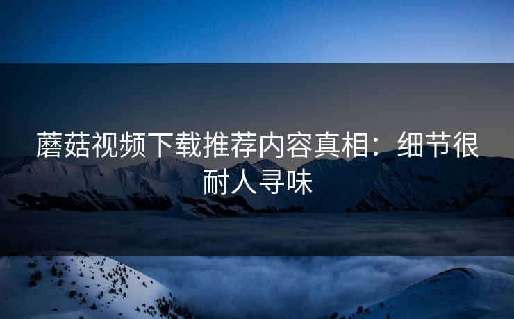 蘑菇视频下载推荐内容真相:细节很耐人寻味 蘑菇视频下载推荐内容真相:细节很耐人寻味