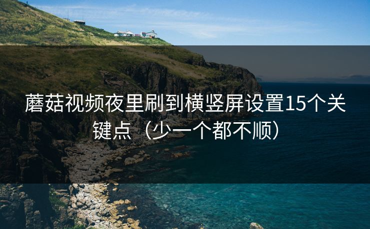 蘑菇视频夜里刷到横竖屏设置15个关键点(少一个都不顺) 蘑菇视频夜里刷到横竖屏设置15个关键点(少一个都不顺)