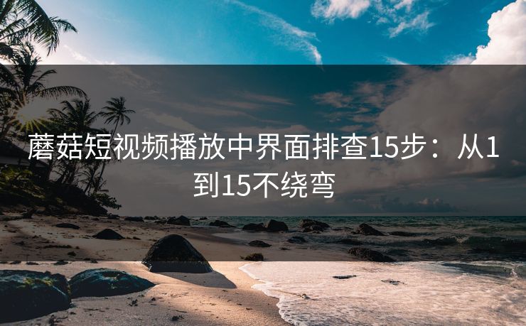 蘑菇短视频播放中界面排查15步：从1到15不绕弯
