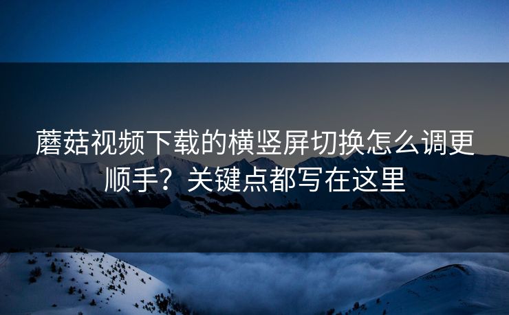 蘑菇视频下载的横竖屏切换怎么调更顺手?关键点都写在这里 蘑菇视频下载的横竖屏切换怎么调更顺手?关键点都写在这里